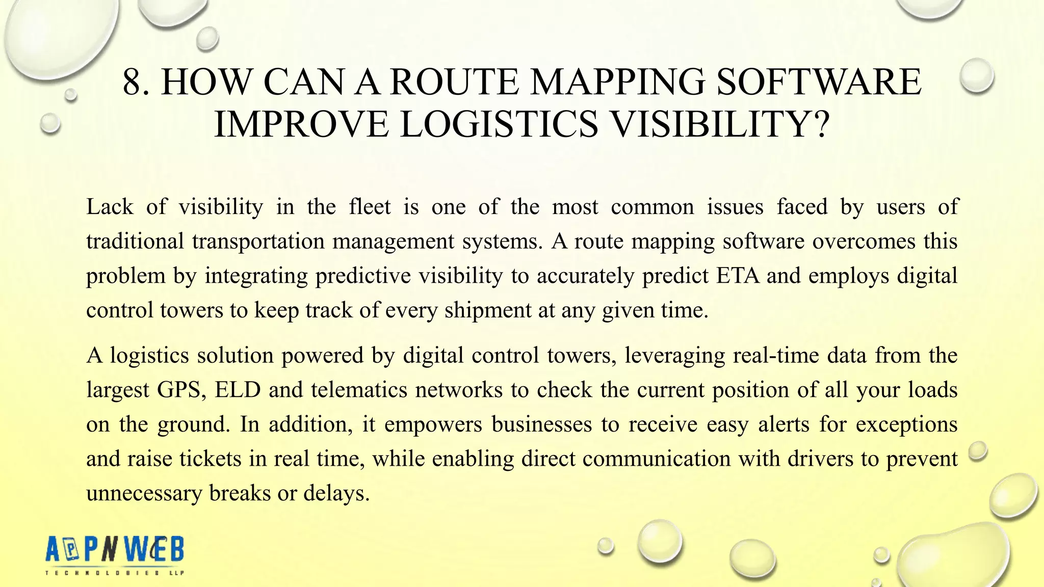 8. HOW CAN A ROUTE MAPPING SOFTWARE
IMPROVE LOGISTICS VISIBILITY?
Lack of visibility in the fleet is one of the most common issues faced by users of
traditional transportation management systems. A route mapping software overcomes this
problem by integrating predictive visibility to accurately predict ETA and employs digital
control towers to keep track of every shipment at any given time.
A logistics solution powered by digital control towers, leveraging real-time data from the
largest GPS, ELD and telematics networks to check the current position of all your loads
on the ground. In addition, it empowers businesses to receive easy alerts for exceptions
and raise tickets in real time, while enabling direct communication with drivers to prevent
unnecessary breaks or delays.
 
