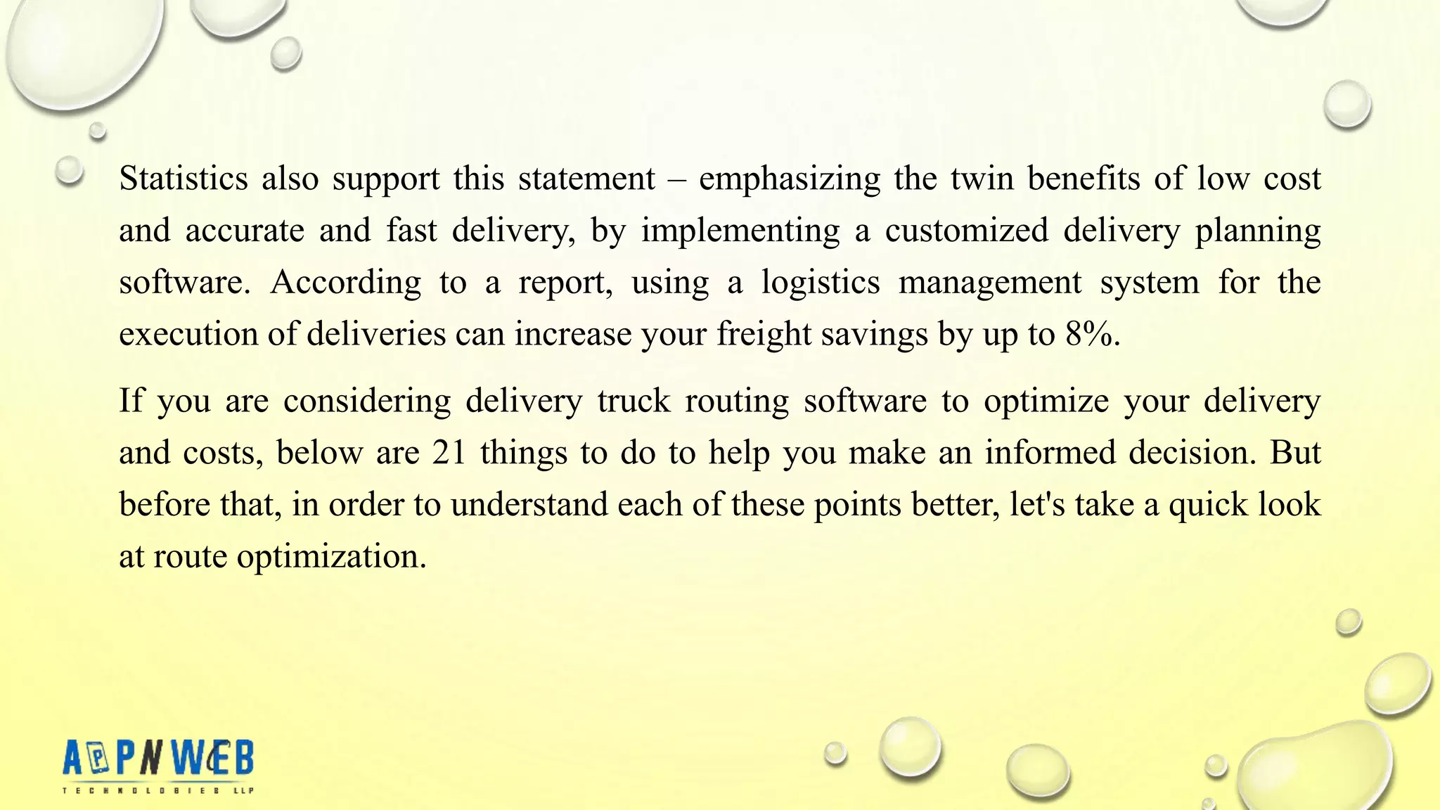 Statistics also support this statement – ​​emphasizing the twin benefits of low cost
and accurate and fast delivery, by implementing a customized delivery planning
software. According to a report, using a logistics management system for the
execution of deliveries can increase your freight savings by up to 8%.
If you are considering delivery truck routing software to optimize your delivery
and costs, below are 21 things to do to help you make an informed decision. But
before that, in order to understand each of these points better, let's take a quick look
at route optimization.
 