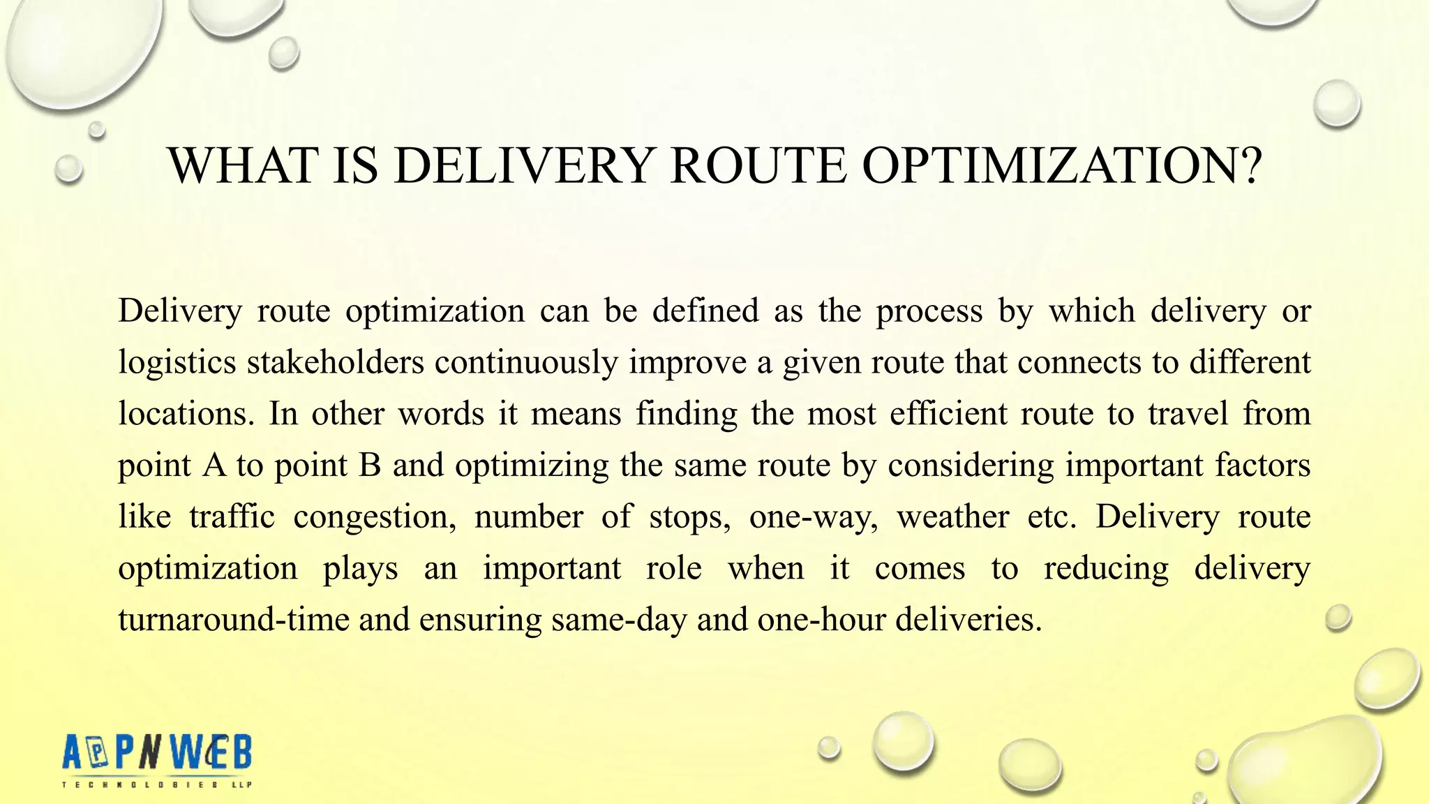 WHAT IS DELIVERY ROUTE OPTIMIZATION?
Delivery route optimization can be defined as the process by which delivery or
logistics stakeholders continuously improve a given route that connects to different
locations. In other words it means finding the most efficient route to travel from
point A to point B and optimizing the same route by considering important factors
like traffic congestion, number of stops, one-way, weather etc. Delivery route
optimization plays an important role when it comes to reducing delivery
turnaround-time and ensuring same-day and one-hour deliveries.
 