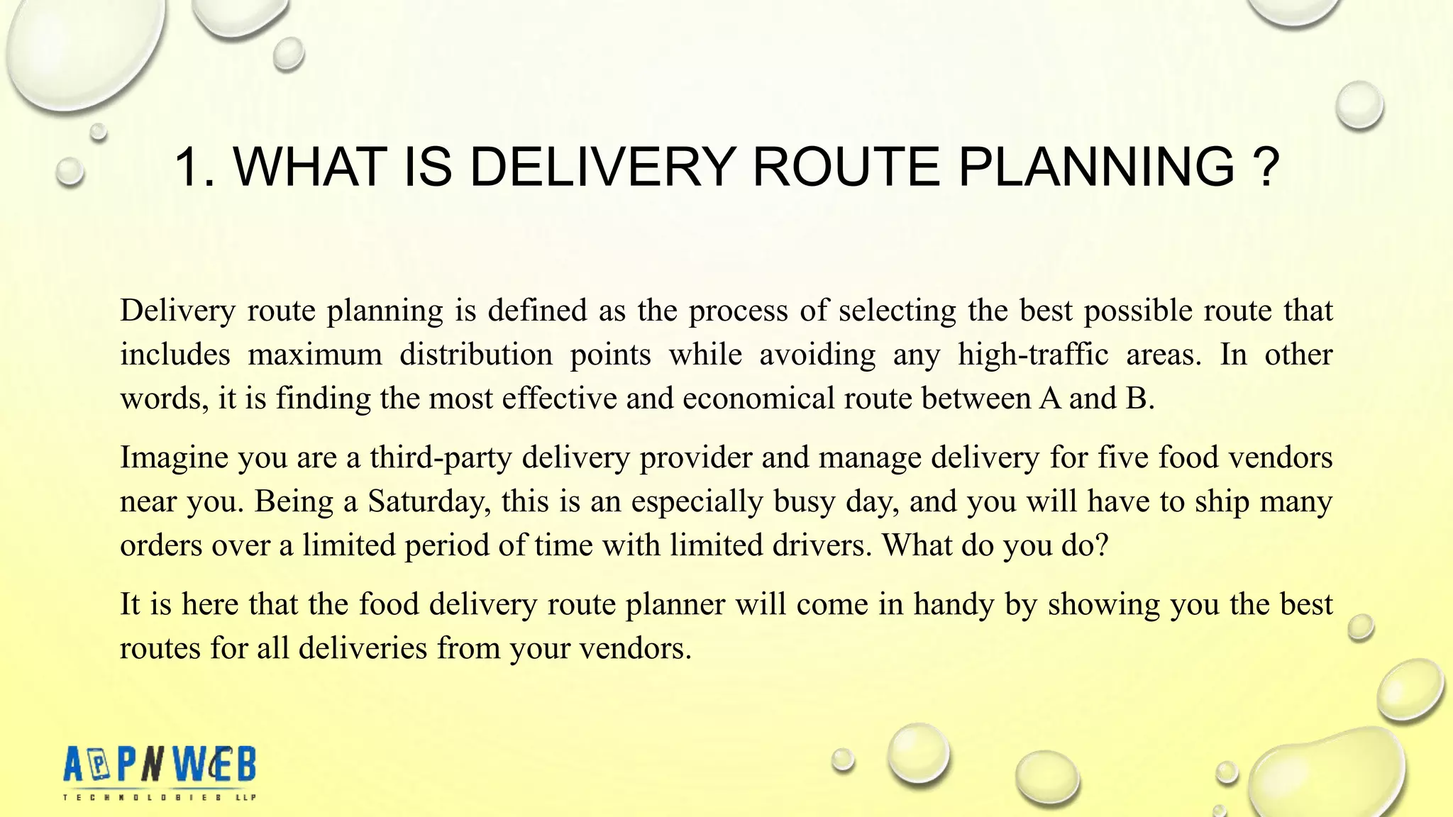 1. WHAT IS DELIVERY ROUTE PLANNING ?
Delivery route planning is defined as the process of selecting the best possible route that
includes maximum distribution points while avoiding any high-traffic areas. In other
words, it is finding the most effective and economical route between A and B.
Imagine you are a third-party delivery provider and manage delivery for five food vendors
near you. Being a Saturday, this is an especially busy day, and you will have to ship many
orders over a limited period of time with limited drivers. What do you do?
It is here that the food delivery route planner will come in handy by showing you the best
routes for all deliveries from your vendors.
 