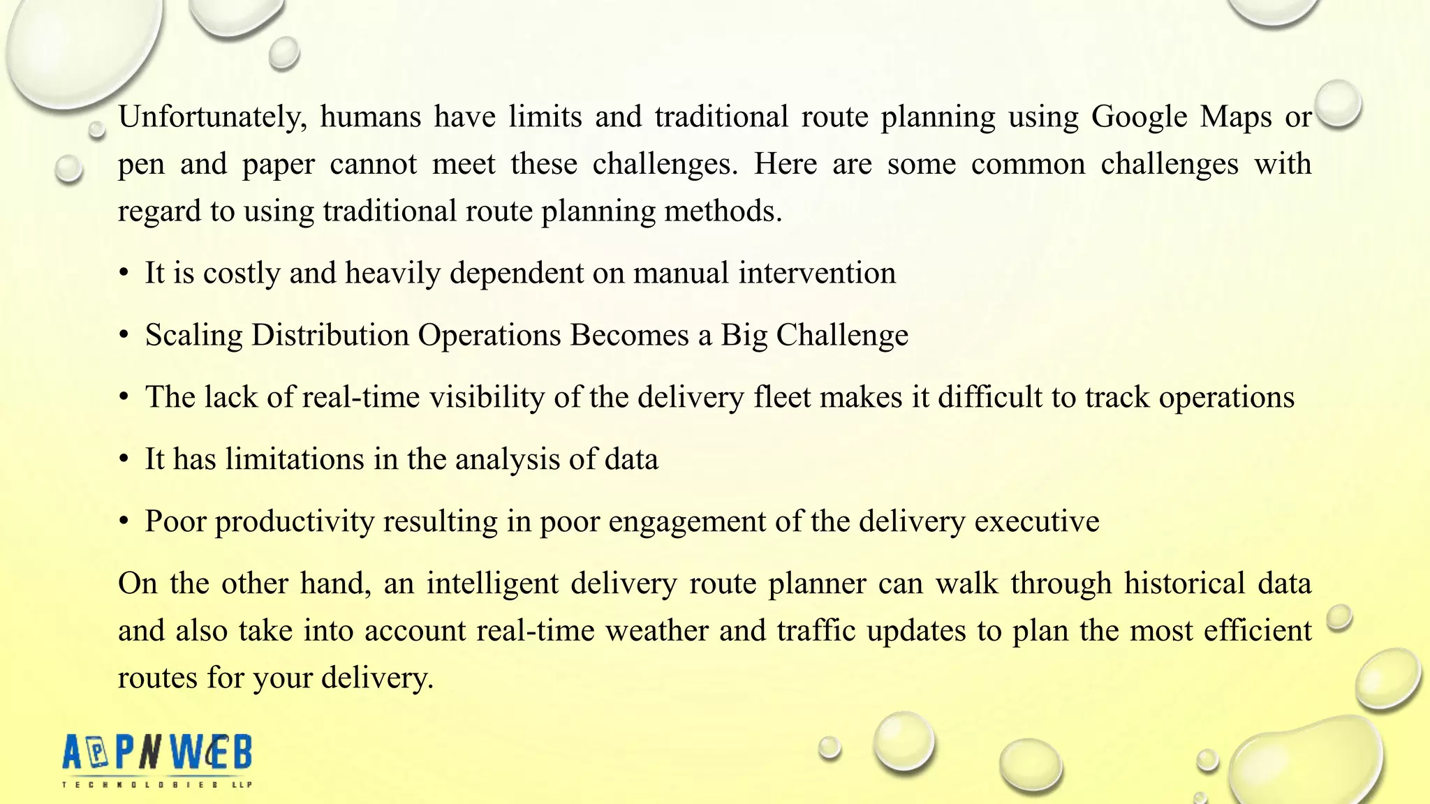 Unfortunately, humans have limits and traditional route planning using Google Maps or
pen and paper cannot meet these challenges. Here are some common challenges with
regard to using traditional route planning methods.
• It is costly and heavily dependent on manual intervention
• Scaling Distribution Operations Becomes a Big Challenge
• The lack of real-time visibility of the delivery fleet makes it difficult to track operations
• It has limitations in the analysis of data
• Poor productivity resulting in poor engagement of the delivery executive
On the other hand, an intelligent delivery route planner can walk through historical data
and also take into account real-time weather and traffic updates to plan the most efficient
routes for your delivery.
 