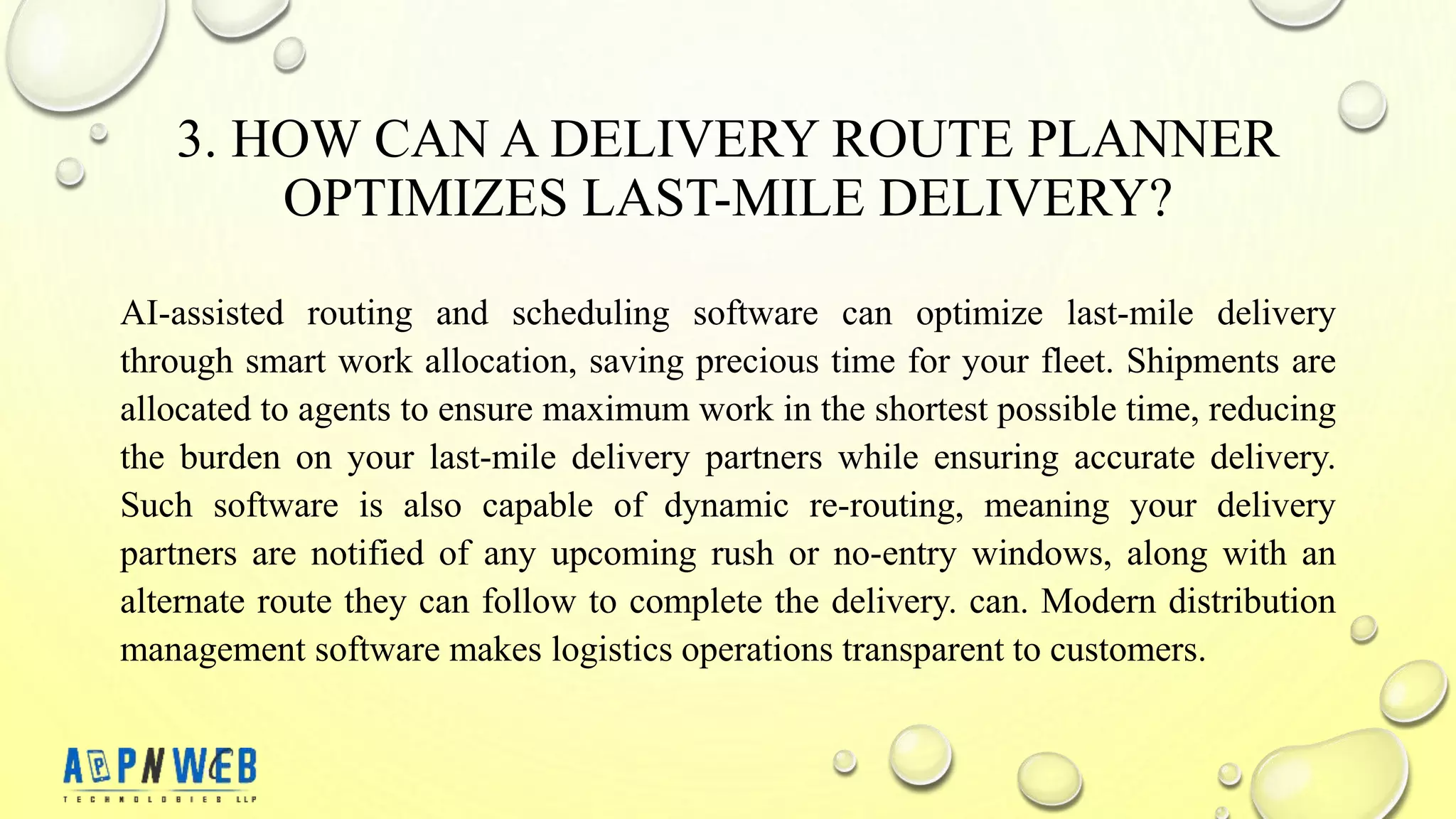 3. HOW CAN A DELIVERY ROUTE PLANNER
OPTIMIZES LAST-MILE DELIVERY?
AI-assisted routing and scheduling software can optimize last-mile delivery
through smart work allocation, saving precious time for your fleet. Shipments are
allocated to agents to ensure maximum work in the shortest possible time, reducing
the burden on your last-mile delivery partners while ensuring accurate delivery.
Such software is also capable of dynamic re-routing, meaning your delivery
partners are notified of any upcoming rush or no-entry windows, along with an
alternate route they can follow to complete the delivery. can. Modern distribution
management software makes logistics operations transparent to customers.
 