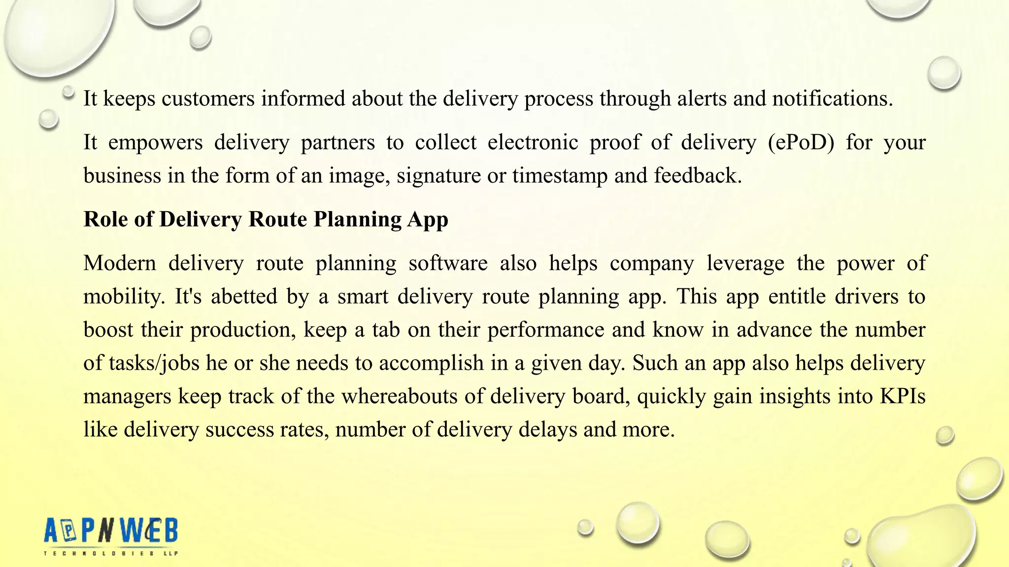 It keeps customers informed about the delivery process through alerts and notifications.
It empowers delivery partners to collect electronic proof of delivery (ePoD) for your
business in the form of an image, signature or timestamp and feedback.
Role of Delivery Route Planning App
Modern delivery route planning software also helps company leverage the power of
mobility. It's abetted by a smart delivery route planning app. This app entitle drivers to
boost their production, keep a tab on their performance and know in advance the number
of tasks/jobs he or she needs to accomplish in a given day. Such an app also helps delivery
managers keep track of the whereabouts of delivery board, quickly gain insights into KPIs
like delivery success rates, number of delivery delays and more.
 