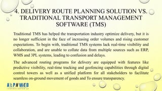 4. DELIVERY ROUTE PLANNING SOLUTION VS.
TRADITIONAL TRANSPORT MANAGEMENT
SOFTWARE (TMS)
Traditional TMS has helped the transportation industry optimize delivery, but it is
no longer sufficient in the face of increasing order volumes and rising customer
expectations. To begin with, traditional TMS systems lack real-time visibility and
collaboration, and are unable to collate data from multiple sources such as ERP,
WMS and 3PL systems, leading to confusion and delays.
The advanced routing programs for delivery are equipped with features like
predictive visibility, real-time tracking and geofencing capabilities through digital
control towers as well as a unified platform for all stakeholders to facilitate
seamless on-ground movement of goods and To ensure transparency.
 