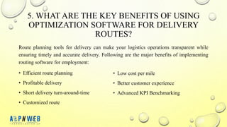 5. WHAT ARE THE KEY BENEFITS OF USING
OPTIMIZATION SOFTWARE FOR DELIVERY
ROUTES?
Route planning tools for delivery can make your logistics operations transparent while
ensuring timely and accurate delivery. Following are the major benefits of implementing
routing software for employment:
• Efficient route planning
• Profitable delivery
• Short delivery turn-around-time
• Customized route
• Low cost per mile
• Better customer experience
• Advanced KPI Benchmarking
 