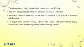 • Transparent supply chain with complete control over your delivery
• Predictive intelligence algorithms for maximum security and efficiency
• App-based communication with all stakeholders involved in the process of seamless
collaboration
• Leveraged home delivery routing software that makes KPI benchmarking highly
accurate and scales up same day/one hour home delivery volume
 