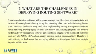 7. WHAT ARE THE CHALLENGES IN
DEPLOYING ROUTING SOFTWARE?
An advanced routing software will help you manage your fleet, improve productivity and
increase SLA compliance, thereby saving fuel, reducing labor costs and eliminating human
error. However, businesses may think that implementing routing management software
means replacing existing legacy systems. But it is not true. Routing programs that promote
modern delivery management software can seamlessly integrate with existing IT platforms
such as TMS, WMS, ERP and can greatly promote system interoperability. Therefore, it
makes it easy to find routes that are highly efficient as it analyzes data from multiple
logistics architectures.
 