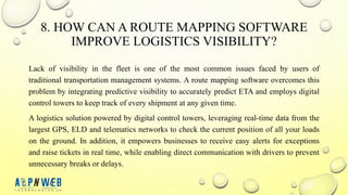 8. HOW CAN A ROUTE MAPPING SOFTWARE
IMPROVE LOGISTICS VISIBILITY?
Lack of visibility in the fleet is one of the most common issues faced by users of
traditional transportation management systems. A route mapping software overcomes this
problem by integrating predictive visibility to accurately predict ETA and employs digital
control towers to keep track of every shipment at any given time.
A logistics solution powered by digital control towers, leveraging real-time data from the
largest GPS, ELD and telematics networks to check the current position of all your loads
on the ground. In addition, it empowers businesses to receive easy alerts for exceptions
and raise tickets in real time, while enabling direct communication with drivers to prevent
unnecessary breaks or delays.
 