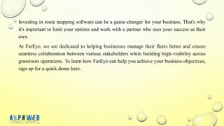 Investing in route mapping software can be a game-changer for your business. That's why
it's important to limit your options and work with a partner who sees your success as their
own.
At FarEye, we are dedicated to helping businesses manage their fleets better and ensure
seamless collaboration between various stakeholders while building high-visibility across
grassroots operations. To learn how FarEye can help you achieve your business objectives,
sign up for a quick demo here.
 