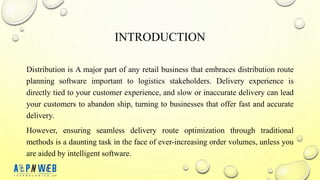 INTRODUCTION
Distribution is A major part of any retail business that embraces distribution route
planning software important to logistics stakeholders. Delivery experience is
directly tied to your customer experience, and slow or inaccurate delivery can lead
your customers to abandon ship, turning to businesses that offer fast and accurate
delivery.
However, ensuring seamless delivery route optimization through traditional
methods is a daunting task in the face of ever-increasing order volumes, unless you
are aided by intelligent software.
 