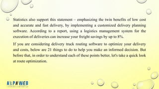 Statistics also support this statement – ​​emphasizing the twin benefits of low cost
and accurate and fast delivery, by implementing a customized delivery planning
software. According to a report, using a logistics management system for the
execution of deliveries can increase your freight savings by up to 8%.
If you are considering delivery truck routing software to optimize your delivery
and costs, below are 21 things to do to help you make an informed decision. But
before that, in order to understand each of these points better, let's take a quick look
at route optimization.
 