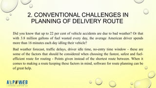 2. CONVENTIONAL CHALLENGES IN
PLANNING OF DELIVERY ROUTE
Did you know that up to 22 per cent of vehicle accidents are due to bad weather? Or that
with 3.8 million gallons of fuel wasted every day, the average American driver spends
more than 16 minutes each day idling their vehicle?
Bad weather forecast, traffic delays, driver idle time, no-entry time window - these are
some of the factors that should be considered when choosing the fastest, safest and fuel-
efficient route for routing - Points given instead of the shortest route between. When it
comes to making a route keeping these factors in mind, software for route planning can be
of great help.
 
