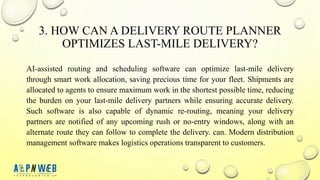 3. HOW CAN A DELIVERY ROUTE PLANNER
OPTIMIZES LAST-MILE DELIVERY?
AI-assisted routing and scheduling software can optimize last-mile delivery
through smart work allocation, saving precious time for your fleet. Shipments are
allocated to agents to ensure maximum work in the shortest possible time, reducing
the burden on your last-mile delivery partners while ensuring accurate delivery.
Such software is also capable of dynamic re-routing, meaning your delivery
partners are notified of any upcoming rush or no-entry windows, along with an
alternate route they can follow to complete the delivery. can. Modern distribution
management software makes logistics operations transparent to customers.
 
