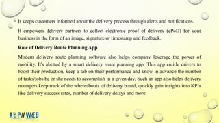 It keeps customers informed about the delivery process through alerts and notifications.
It empowers delivery partners to collect electronic proof of delivery (ePoD) for your
business in the form of an image, signature or timestamp and feedback.
Role of Delivery Route Planning App
Modern delivery route planning software also helps company leverage the power of
mobility. It's abetted by a smart delivery route planning app. This app entitle drivers to
boost their production, keep a tab on their performance and know in advance the number
of tasks/jobs he or she needs to accomplish in a given day. Such an app also helps delivery
managers keep track of the whereabouts of delivery board, quickly gain insights into KPIs
like delivery success rates, number of delivery delays and more.
 
