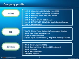 www.emscnc.com㈜ EMSCOMMUNICATIONS
2
Company profile
History
2007. 2 Airmedia Inc Ltd Calls Service + EMS
2007. 2 China’s BIKE Delivery Service + EMS
2006. 4. Providing Daegu Bank SMS System
2005. 8. Patents
2005. 4. Capital 250,000 USD /Venture
2004. 3. SKT/KTF/LGT 3 Big Major Mobile Content Provider
2004 3. Establishment
Solutions
M Call Drivers, Agent ( 1,050 )
M Call Express Delivery Services( 20 Customers)
M Call Logistics
M Call Recruiter Agent
SMS,MMS Services
R&D
Web TO Mobile Phone Multimedia Transmission Solution
M Call Real estate Agents Service
Image recognition solution
 Drivers agent, Express delivery, Logistics Mesh up Services
 