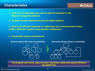 www.emscnc.com㈜ EMSCOMMUNICATIONS
5
Characteristics
1. Only for the deposited who want to get the customer’s info.
Easy to manage the balance
Hierarchy System (Easy to scalability)Normal system (Not easy to scalability)
The prepaid call (voice, app) services business model and system (Patent:
Num0507732)
2. Support various mobile terminal and stable platform
3. Quick and efficient response in malfunction and communication heavy
traffics, Multi-tier support using specific middleware.
4. Expansible system architectures
M-CALLM-CALL
 