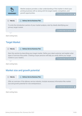 Start writing here..
Target Market
Start writing here..
Market size and growth potential
Start writing here..
Market analysis provides a clear understanding of the market in which your
printing business will run along with the target market, competitors, and
growth opportunities.
Your market analysis should contain the following essential components:
Target market.
Market size and growth potential.
Competitive analysis.
Market trends.
Regulatory environment.
•
•
•
•
•
To unlock help try Upmetrics! 
To write the introduction section of your market analysis, start by clearly identifying your
primary target market.
Mention specific industries or sectors that your business aims to serve. Next, define your ideal
customer by listing the attributes they value most, such as quality, affordability, or
convenience.
Finally, discuss the insights gained from your market research. Highlight the needs and
preferences of your potential clients, and explain how your products or services meet those
specific demands.
This will set a strong foundation for the rest of your market analysis, demonstrating that you
have a clear understanding of your target audience and their needs.
To unlock help try Upmetrics! 
Start this section by describing your target market. Define your ideal customer and explain what
types of services they prefer. Creating a buyer persona will help you easily define your target
market to your readers.
To unlock help try Upmetrics! 
Offer an overview of the delivery service industry. Include necessary information like market
size and growth potential for new entrepreneurs.
To unlock help try Upmetrics! 
 Help tip  Delivery Service Business Plan
 Help tip  Delivery Service Business Plan
 Help tip  Delivery Service Business Plan
Delivery Service Business Plan | Business Plan 2023 14/50
 