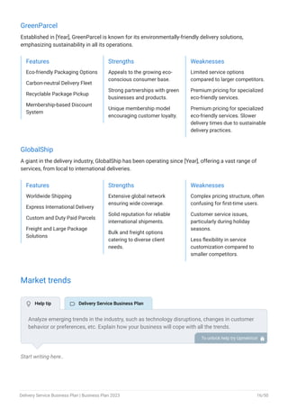 GreenParcel
Established in [Year], GreenParcel is known for its environmentally-friendly delivery solutions,
emphasizing sustainability in all its operations.
Features
Eco-friendly Packaging Options
Carbon-neutral Delivery Fleet
Recyclable Package Pickup
Membership-based Discount
System
Strengths
Appeals to the growing eco-
conscious consumer base.
Strong partnerships with green
businesses and products.
Unique membership model
encouraging customer loyalty.
Weaknesses
Limited service options
compared to larger competitors.
Premium pricing for specialized
eco-friendly services.
Premium pricing for specialized
eco-friendly services. Slower
delivery times due to sustainable
delivery practices.
GlobalShip
A giant in the delivery industry, GlobalShip has been operating since [Year], offering a vast range of
services, from local to international deliveries.
Features
Worldwide Shipping
Express International Delivery
Custom and Duty Paid Parcels
Freight and Large Package
Solutions
Strengths
Extensive global network
ensuring wide coverage.
Solid reputation for reliable
international shipments.
Bulk and freight options
catering to diverse client
needs.
Weaknesses
Complex pricing structure, often
confusing for first-time users.
Customer service issues,
particularly during holiday
seasons.
Less flexibility in service
customization compared to
smaller competitors.
Market trends
Start writing here..
Analyze emerging trends in the industry, such as technology disruptions, changes in customer
behavior or preferences, etc. Explain how your business will cope with all the trends.
For instance, a subscription-based delivery model is also in demand, so are you planning to
start it?
To unlock help try Upmetrics! 
 Help tip  Delivery Service Business Plan
Delivery Service Business Plan | Business Plan 2023 16/50
 