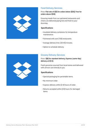 Food Delivery Services
Price: Flat rate of $[5] for orders below $[50]; Free for
orders above $[50].
Ensuring meals from our partnered restaurants and
chains are delivered piping hot and fresh to your
doorstep.
Specifications
Insulated delivery containers for temperature
maintenance.
Partnered with over [100] restaurants.
Average delivery time: [30-45] minutes.
Option to schedule delivery.
•
•
•
•
Grocery Delivery Services
Price: $[8] for standard delivery; Express (same-day)
delivery at $[12].
Fresh groceries sourced from local stores and delivered
with utmost care directly to you.
Specifications
Special packaging for perishable items.
No minimum order.
Express delivery within [2-4] hours of order.
Returns accepted within [24] hours for damaged
items.
•
•
•
•


Delivery Service Business Plan | Business Plan 2023 20/50
 