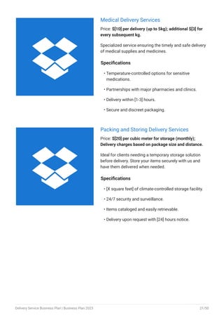 Medical Delivery Services
Price: $[10] per delivery (up to 5kg); additional $[3] for
every subsequent kg.
Specialized service ensuring the timely and safe delivery
of medical supplies and medicines.
Specifications
Temperature-controlled options for sensitive
medications.
Partnerships with major pharmacies and clinics.
Delivery within [1-3] hours.
Secure and discreet packaging.
•
•
•
•
Packing and Storing Delivery Services
Price: $[20] per cubic meter for storage (monthly);
Delivery charges based on package size and distance.
Ideal for clients needing a temporary storage solution
before delivery. Store your items securely with us and
have them delivered when needed.
Specifications
[X square feet] of climate-controlled storage facility.
24/7 security and surveillance.
Items cataloged and easily retrievable.
Delivery upon request with [24] hours notice.
•
•
•
•


Delivery Service Business Plan | Business Plan 2023 21/50
 