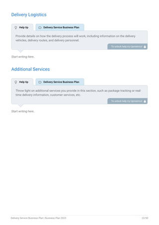Delivery Logistics
Start writing here..
Additional Services
Start writing here..
Provide details on how the delivery process will work, including information on the delivery
vehicles, delivery routes, and delivery personnel.
Include information on any special equipment or technology that will be used to facilitate
deliveries, such as GPS tracking, delivery management software, or temperature-controlled
vehicles for perishable items.
To unlock help try Upmetrics! 
Throw light on additional services you provide in this section, such as package tracking or real-
time delivery information, customer services, etc.
To unlock help try Upmetrics! 
 Help tip  Delivery Service Business Plan
 Help tip  Delivery Service Business Plan
Delivery Service Business Plan | Business Plan 2023 22/50
 