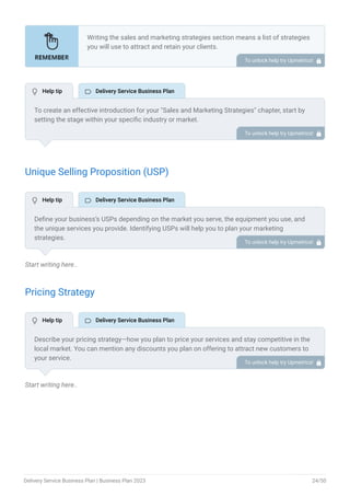 Unique Selling Proposition (USP)
Start writing here..
Pricing Strategy
Start writing here..
Writing the sales and marketing strategies section means a list of strategies
you will use to attract and retain your clients.
Here are some key points to include in your marketing plan:
Define a unique selling proposition (USP).
Explain pricing strategy.
Marketing strategies.
Sales strategies.
Customer retention.
•
•
•
•
•
To unlock help try Upmetrics! 
To create an effective introduction for your "Sales and Marketing Strategies" chapter, start by
setting the stage within your specific industry or market.
Emphasize the competitive nature of your field and the importance of both quality services and
strategic marketing in this context.
Clearly state the objectives of your sales and marketing strategies, which should include
maximizing outreach, fostering engagement, and achieving sustained growth.
Additionally, mention the specific techniques or approaches you will employ, whether traditional
or modern, to establish your brand as the preferred choice for your target audience. This
introduction provides a clear overview and prepares readers for the detailed strategies that
follow.
To unlock help try Upmetrics! 
Define your business’s USPs depending on the market you serve, the equipment you use, and
the unique services you provide. Identifying USPs will help you to plan your marketing
strategies.
To unlock help try Upmetrics! 
Describe your pricing strategy—how you plan to price your services and stay competitive in the
local market. You can mention any discounts you plan on offering to attract new customers to
your service.
To unlock help try Upmetrics! 
 Help tip  Delivery Service Business Plan
 Help tip  Delivery Service Business Plan
 Help tip  Delivery Service Business Plan
Delivery Service Business Plan | Business Plan 2023 24/50
 
