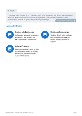 Sales strategies
Partner with Businesses
Collaborate with local businesses,
restaurants, and retailers for
exclusive delivery partnerships.

Healthcare Partnerships
Working closely with healthcare
providers to ensure safe and
prompt delivery of medical
supplies.

Referral Programs
Incentivize existing clients to refer
our services to others by offering
them discounts or rewards for
successful referrals.

Outline the sales strategy as in – partnering with other businesses and healthcare providers to
establish referral programs that can help you generate more business. Consider offering
incentives for referrals or special discounts for partnerships.
To unlock help try Upmetrics! 
 Help tip
Delivery Service Business Plan | Business Plan 2023 26/50
 