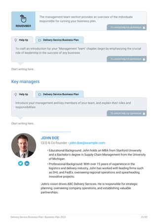 Start writing here..
Key managers
Start writing here..
JOHN DOE
CEO & Co-founder - john.doe@example.com
Educational Background: John holds an MBA from Stanford University
and a Bachelor's degree in Supply Chain Management from the University
of Michigan.
Professional Background: With over 15 years of experience in the
logistics and delivery industry, John has worked with leading firms such
as DHL and FedEx, overseeing regional operations and spearheading
innovative projects.
John's vision drives ABC Delivery Services. He is responsible for strategic
planning, overseeing company operations, and establishing valuable
partnerships.
•
•
The management team section provides an overview of the individuals
responsible for running your business plan.
This section should provide a detailed description of the experience and
qualifications of each manager, as well as their responsibilities and roles.
Describe the role and responsibilities of the Founders/CEO.
List the core team.
Describe organizational structure.
Compensation plan.
List Advisors/Consultants.
•
•
•
•
•
To unlock help try Upmetrics! 
To craft an introduction for your "Management Team" chapter, begin by emphasizing the crucial
role of leadership in the success of any business.
Highlight your company's commitment to having a strong and dedicated management team.
Showcase the diversity and expertise of your team members, illustrating how their varied
backgrounds contribute to the overall strength of your organization.
Conclude by emphasizing the team's experience and how it positions your program as a leader
in your industry.
This introduction will set the stage for readers to understand the significance and capabilities
of your management team, creating a positive impression as they delve into the details of each
team member's role and contributions in the subsequent sections.
To unlock help try Upmetrics! 
Introduce your management and key members of your team, and explain their roles and
responsibilities.
It should include senior management, and other department managers (e.g. operations
manager, customer services manager).
To unlock help try Upmetrics! 
 Help tip  Delivery Service Business Plan
 Help tip  Delivery Service Business Plan
Delivery Service Business Plan | Business Plan 2023 32/50
 