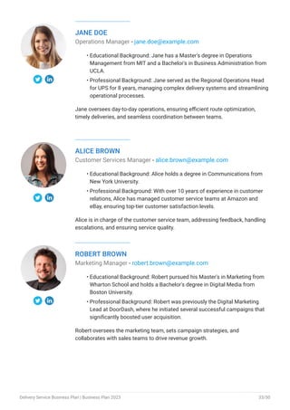 JANE DOE
Operations Manager - jane.doe@example.com
Educational Background: Jane has a Master's degree in Operations
Management from MIT and a Bachelor's in Business Administration from
UCLA.
Professional Background: Jane served as the Regional Operations Head
for UPS for 8 years, managing complex delivery systems and streamlining
operational processes.
Jane oversees day-to-day operations, ensuring efficient route optimization,
timely deliveries, and seamless coordination between teams.
•
•
ALICE BROWN
Customer Services Manager - alice.brown@example.com
Educational Background: Alice holds a degree in Communications from
New York University.
Professional Background: With over 10 years of experience in customer
relations, Alice has managed customer service teams at Amazon and
eBay, ensuring top-tier customer satisfaction levels.
Alice is in charge of the customer service team, addressing feedback, handling
escalations, and ensuring service quality.
•
•
ROBERT BROWN
Marketing Manager - robert.brown@example.com
Educational Background: Robert pursued his Master's in Marketing from
Wharton School and holds a Bachelor's degree in Digital Media from
Boston University.
Professional Background: Robert was previously the Digital Marketing
Lead at DoorDash, where he initiated several successful campaigns that
significantly boosted user acquisition.
Robert oversees the marketing team, sets campaign strategies, and
collaborates with sales teams to drive revenue growth.
•
•
Delivery Service Business Plan | Business Plan 2023 33/50
 