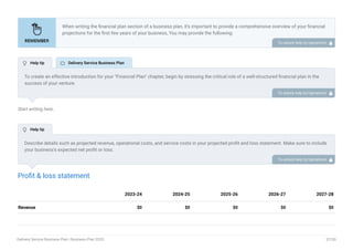 Start writing here..
Profit & loss statement
Revenue $0 $0 $0 $0 $0
2023-24 2024-25 2025-26 2026-27 2027-28
When writing the financial plan section of a business plan, it’s important to provide a comprehensive overview of your financial
projections for the first few years of your business, You may provide the following:
Introduction.
Add startup costs (for new businesses).
Profit & loss statement.
Cash Flow Statement.
Balance sheet.
Break-even analysis.
Sales forecast.
Financing needs.
•
•
•
•
•
•
•
•
To unlock help try Upmetrics! 
To create an effective introduction for your "Financial Plan" chapter, begin by stressing the critical role of a well-structured financial plan in the
success of your venture.
Emphasize how this plan serves as the foundation for sustainability and profitability while keeping your services affordable and accessible.
Mention that the upcoming section will provide detailed insights into your projected financial statements, outlining revenue streams, expenses,
and the strategic path to financial stability.
This introduction will help your readers understand the significance of the financial plan and its alignment with your mission and goals, setting
the stage for a deeper exploration of your financial strategy.
To unlock help try Upmetrics! 
Describe details such as projected revenue, operational costs, and service costs in your projected profit and loss statement. Make sure to include
your business’s expected net profit or loss.
To unlock help try Upmetrics! 
 Help tip  Delivery Service Business Plan
 Help tip
Delivery Service Business Plan | Business Plan 2023 37/50
 