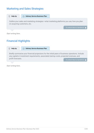 Marketing and Sales Strategies
Start writing here..
Financial Highlights
Start writing here..
Outline your sales and marketing strategies—what marketing platforms you use, how you plan
on acquiring customers, etc.
To unlock help try Upmetrics! 
Briefly summarize your financial projections for the initial years of business operations. Include
any capital or investment requirements, associated startup costs, projected revenues, and
profit forecasts.
To unlock help try Upmetrics! 
 Help tip  Delivery Service Business Plan
 Help tip  Delivery Service Business Plan
Delivery Service Business Plan | Business Plan 2023 8/50
 