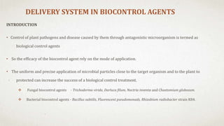 DELIVERY SYSTEM IN BIOCONTROL AGENTS
INTRODUCTION
• Control of plant pathogens and disease caused by them through antagonistic microorganism is termed as
biological control agents
• So the efficacy of the biocontrol agent rely on the mode of application.
• The uniform and precise application of microbial particles close to the target organism and to the plant to
protected can increase the success of a biological control treatment.
 Fungal biocontrol agents - Trichoderma viride, Darluca filum, Nectria inventa and Chaetomium globosum.
 Bacterial biocontrol agents - Bacillus subtilis, Fluorescent pseudomonads, Rhizobium radiobacter strain K84.
 