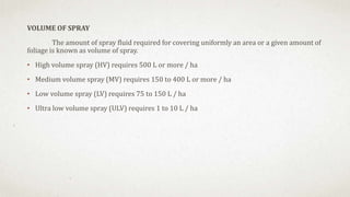 VOLUME OF SPRAY
The amount of spray fluid required for covering uniformly an area or a given amount of
foliage is known as volume of spray.
• High volume spray (HV) requires 500 L or more / ha
• Medium volume spray (MV) requires 150 to 400 L or more / ha
• Low volume spray (LV) requires 75 to 150 L / ha
• Ultra low volume spray (ULV) requires 1 to 10 L / ha
 