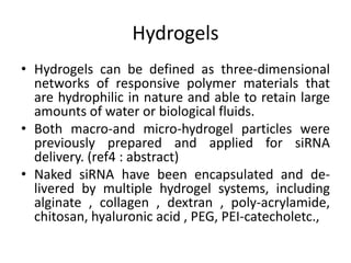Hydrogels
• Hydrogels can be defined as three-dimensional
networks of responsive polymer materials that
are hydrophilic in nature and able to retain large
amounts of water or biological fluids.
• Both macro-and micro-hydrogel particles were
previously prepared and applied for siRNA
delivery. (ref4 : abstract)
• Naked siRNA have been encapsulated and de-
livered by multiple hydrogel systems, including
alginate , collagen , dextran , poly-acrylamide,
chitosan, hyaluronic acid , PEG, PEI-catecholetc.,
 