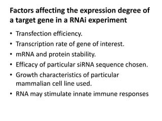 Factors affecting the expression degree of
a target gene in a RNAi experiment
• Transfection efficiency.
• Transcription rate of gene of interest.
• mRNA and protein stability.
• Efficacy of particular siRNA sequence chosen.
• Growth characteristics of particular
mammalian cell line used.
• RNA may stimulate innate immune responses
 