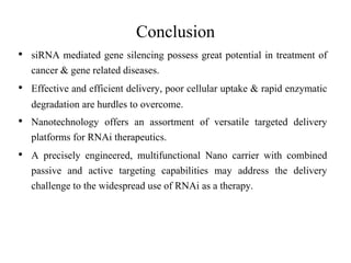 • siRNA mediated gene silencing possess great potential in treatment of
cancer & gene related diseases.
• Effective and efficient delivery, poor cellular uptake & rapid enzymatic
degradation are hurdles to overcome.
• Nanotechnology offers an assortment of versatile targeted delivery
platforms for RNAi therapeutics.
• A precisely engineered, multifunctional Nano carrier with combined
passive and active targeting capabilities may address the delivery
challenge to the widespread use of RNAi as a therapy.
Conclusion
 