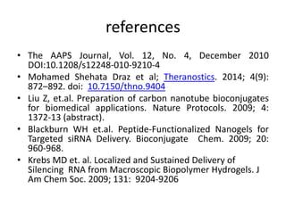 references
• The AAPS Journal, Vol. 12, No. 4, December 2010
DOI:10.1208/s12248-010-9210-4
• Mohamed Shehata Draz et al; Theranostics. 2014; 4(9):
872–892. doi: 10.7150/thno.9404
• Liu Z, et.al. Preparation of carbon nanotube bioconjugates
for biomedical applications. Nature Protocols. 2009; 4:
1372-13 (abstract).
• Blackburn WH et.al. Peptide-Functionalized Nanogels for
Targeted siRNA Delivery. Bioconjugate Chem. 2009; 20:
960-968.
• Krebs MD et. al. Localized and Sustained Delivery of
Silencing RNA from Macroscopic Biopolymer Hydrogels. J
Am Chem Soc. 2009; 131: 9204-9206
 