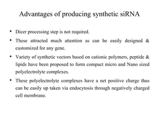 • Dicer processing step is not required.
• These attracted much attention as can be easily designed &
customized for any gene.
• Variety of synthetic vectors based on cationic polymers, peptide &
lipids have been proposed to form compact micro and Nano sized
polyelectrolyte complexes.
• These polyelectrolyte complexes have a net positive charge thus
can be easily up taken via endocytosis through negatively charged
cell membrane.
Advantages of producing synthetic siRNA
 