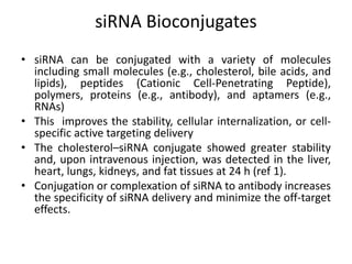 siRNA Bioconjugates
• siRNA can be conjugated with a variety of molecules
including small molecules (e.g., cholesterol, bile acids, and
lipids), peptides (Cationic Cell-Penetrating Peptide),
polymers, proteins (e.g., antibody), and aptamers (e.g.,
RNAs)
• This improves the stability, cellular internalization, or cell-
specific active targeting delivery
• The cholesterol–siRNA conjugate showed greater stability
and, upon intravenous injection, was detected in the liver,
heart, lungs, kidneys, and fat tissues at 24 h (ref 1).
• Conjugation or complexation of siRNA to antibody increases
the specificity of siRNA delivery and minimize the off-target
effects.
 