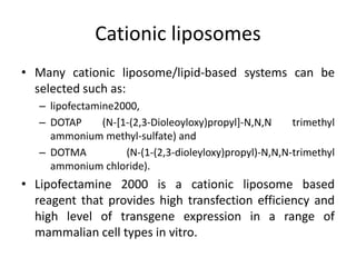 Cationic liposomes
• Many cationic liposome/lipid-based systems can be
selected such as:
– lipofectamine2000,
– DOTAP (N-[1-(2,3-Dioleoyloxy)propyl]-N,N,N trimethyl
ammonium methyl-sulfate) and
– DOTMA (N-(1-(2,3-dioleyloxy)propyl)-N,N,N-trimethyl
ammonium chloride).
• Lipofectamine 2000 is a cationic liposome based
reagent that provides high transfection efficiency and
high level of transgene expression in a range of
mammalian cell types in vitro.
 