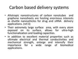 Carbon based delivery systems
• Allotropic nanostructures of carbon nanotubes and
graphene nanosheets are hosting enormous interests
as shuttle nanovehicles for drug and siRNA delivery
applications. (ref.3)
• Their extremely large surface area, with every atom
exposed on its surface, allows for ultra-high
functionalization and loading capacities.
• In addition to excellent material properties such as
ultimate electrical and thermal conductivities and
mechanical strength, enlarge and intensify their
importance for a wide range of biomedical
applications.
 