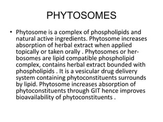 PHYTOSOMES
• Phytosome is a complex of phospholipids and
natural active ingredients. Phytosome increases
absorption of herbal extract when applied
topically or taken orally . Phytosomes or her-
bosomes are lipid compatible phospholipid
complex, contains herbal extract bounded with
phospholipids . It is a vesicular drug delivery
system containing phytoconstituents surrounds
by lipid. Phytosome increases absorption of
phytoconstituents through GIT hence improves
bioavailability of phytoconstituents .
 