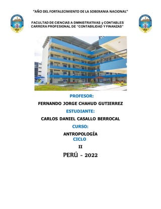 “AÑO DEL FORTALECIMIENTO DE LA SOBERANIA NACIONAL”
FACULTAD DE CIENCIAS A DMINISTRATIVAS y CONTABLES
CARRERA PROFESIONAL DE “CONTABILIDAD Y FINANZAS”
PROFESOR:
FERNANDO JORGE CHAHUD GUTIERREZ
ESTUDIANTE:
CARLOS DANIEL CASALLO BERROCAL
CURSO:
ANTROPOLOGÍA
CICLO:
II
PERÚ - 2022
 
