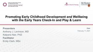 Date
February 11, 2021
Presenters
Anthony J. Levinson, MD
Kalpana Nair, PhD
Facilitator
Emily Clark, MSc
Promoting Early Childhood Development and Wellbeing
with the Early Years Check-In and Play & Learn
 