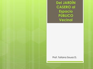 Del JARDÍN
   CASERO al
    Espacio
    PÚBLICO
    Vecinal




Prof. Tatiana Sousa D.
 