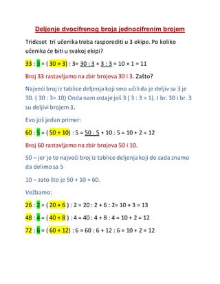 Deljenje dvocifrenog broja jednocifrenim brojem
Trideset tri učenikatreba rasporediti u 3 ekipe. Po koliko
učenika će biti u svakoj ekipi?
33 : 3 = ( 30 + 3) : 3= 30 : 3 + 3 : 3 = 10 + 1 = 11
Broj 33 rastavljamo na zbir brojeva 30 i 3. Zašto?
Najveći broj iz tablice deljenjakoji smo učilida je deljiv sa 3 je
30. ( 30 : 3= 10) Onda nam ostaje još 3 ( 3 : 3 = 1). I br. 30 i br. 3
su deljivi brojem 3.
Evo još jedan primer:
60 : 5 = ( 50 + 10) : 5 = 50 : 5 + 10 : 5 = 10 + 2 = 12
Broj 60 rastavljamo na zbir brojeva 50 i 10.
50 – jer je to najveći broj iz tablice deljenjakoji do sada znamo
da delimosa 5
10 – zato što je 50 + 10 = 60.
Vežbamo:
26 : 2 = ( 20 + 6 ) : 2 = 20 : 2 + 6 : 2= 10 + 3 = 13
48 : 4 = ( 40 + 8 ) : 4 = 40 : 4 + 8 : 4 = 10 + 2 = 12
72 : 6 = ( 60 + 12) : 6 = 60 : 6 + 12 : 6 = 10 + 2 = 12
 