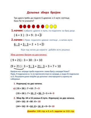 Дељење збира бројем
Три друга треба да поделе 6 црвених и 3 жуте лоптице.
Како ће то учинити?
1.начин: Сабрати црвене и жуте, па поделити на број деце.
( 6 + 3 ) : 3 = 9 : 3 = 3
2.начин : Прво поделити црвене лоптице , а затим жуте.
6 : 3 + 3 : 3 = 2 + 1 = 3
Који год начин да користе добиће исто решење.
Збир делимо бројем на два начина:
( 9 + 21) : 3 = 30 : 3 = 10
(9 + 21 ) : 3 = 9 : 3 + 21 : 3 = 3 + 7 = 10
Бројем иза заграде треба поделити сваки број у загради!Како?
Прво, 9 подељеноса 3, па преписати плус из заграде, а онда 21 подељено
са 3. Решавати даље знајући да дељење имапредносту односу на
сабирање.
1. Израчунај на два начина.
а) ( 35 + 28 ) : 7 = 63 : 7 = 9
( 35 + 28 ) : 7 = 35 : 7 + 28 : 7 = 5 + 4 = 9
2. Збир бр. 64 и 16 умањи 8 пута. Израчунај на два начина.
( 64 + 16) : 8 = 80 : 8 = 10
( 64 + 16) : 8 = 64 : 8 + 16 : 8 = 8 + 2= 10
Домаћи: 110. стр. и 3. и 5. задатак са 112. стр.
 