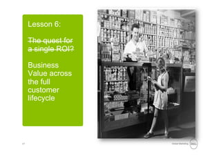 Lesson 6:

     The quest for
     a single ROI?

     Business
     Value across
     the full
     customer
     lifecycle




17                   Global Marketing
 