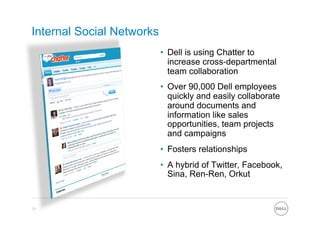 Internal Social Networks
                           •  Dell is using Chatter to
                              increase cross-departmental
                              team collaboration
                           •  Over 90,000 Dell employees
                              quickly and easily collaborate
                              around documents and
                              information like sales
                              opportunities, team projects
                              and campaigns
                           •  Fosters relationships
                           •  A hybrid of Twitter, Facebook,
                              Sina, Ren-Ren, Orkut


21
 