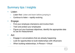 Summary tips / insights
•     Listen:
     –    Listen first- Listen and learn before jumping in
     –    Continue to listen – rapidly evolving

•     Engage:
     –    Find your employee champions and involve them
     –    Train and protect your employees
     –    Figure out your business objectives, identify the appropriate data
          to use for measurement

•     Act:
     –    Engage in conversations that are already happening
     –    Look for opportunities to build relationships with influencers
     –    When building relationships, In-Person > Virtual
 